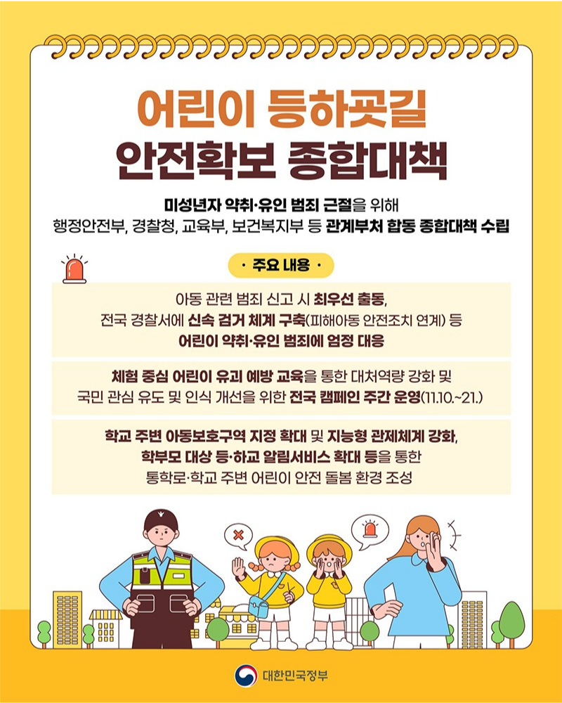 어린이 등하굣길 안전확보 종합대책 미성년자 약취·유인 범죄 근절을 위해 행정안전부, 경찰청, 교육부, 보건복지부 등 관계부처 합동 종합대책 수립 주요 내용 아동 관련 범죄 신고 시 최우선 출동, 전국 경찰서에 신속 검거 체계 구축(피해아동 안전조치 연계) 등 어린이 약취·유인 범죄에 엄정 대응 체험 중심 어린이 유괴 예방 교육을 통한 대처역량 강화 및 국민 관심 유도 및 인식 개선을 위한 전국 캠페인 주간 운영(11.10.~21.) 학교 주변 아동보호구역 지정 확대 및 지능형 관제체계 강화, 학부모 대상 등·하교 알림서비스 확대 등을 통한 통학로·학교 주변 어린이 안전 돌봄 환경 조성